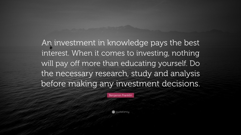 Benjamin Franklin Quote: “An investment in knowledge pays the best interest. When it comes to investing, nothing will pay off more than educating yourself. Do the necessary research, study and analysis before making any investment decisions.”