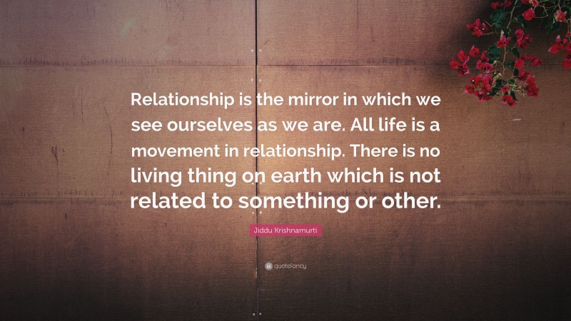 Jiddu Krishnamurti Quote: “Relationship is the mirror in which we see ourselves as we are. All life is a movement in relationship. There is no living thing on earth which is not related to something or other.”