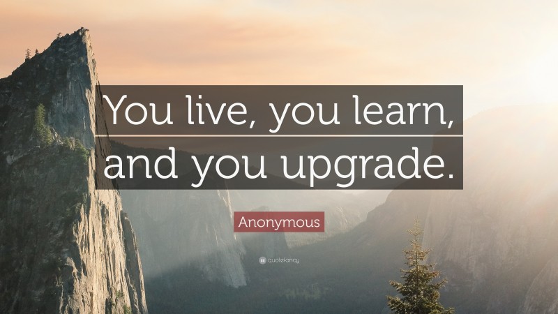 Anonymous Quote: “You live, you learn, and you upgrade.”