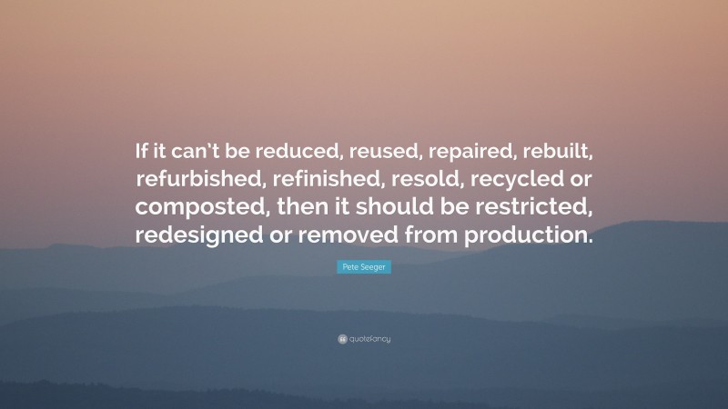 Pete Seeger Quote: “If it can’t be reduced, reused, repaired, rebuilt, refurbished, refinished, resold, recycled or composted, then it should be restricted, redesigned or removed from production.”