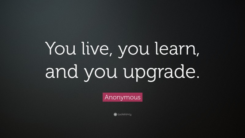 Anonymous Quote: “You live, you learn, and you upgrade.”