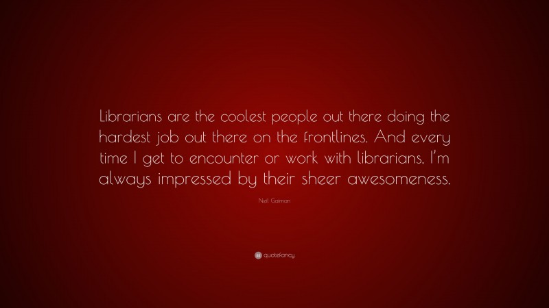 Neil Gaiman Quote: “Librarians are the coolest people out there doing the hardest job out there on the frontlines. And every time I get to encounter or work with librarians, I’m always impressed by their sheer awesomeness.”