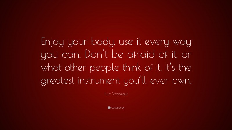 Kurt Vonnegut Quote: “Enjoy your body, use it every way you can. Don’t be afraid of it, or what other people think of it, it’s the greatest instrument you’ll ever own.”