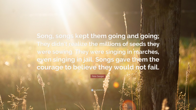 Pete Seeger Quote: “Song, songs kept them going and going; They didn’t realize the millions of seeds they were sowing. They were singing in marches, even singing in jail. Songs gave them the courage to believe they would not fail.”