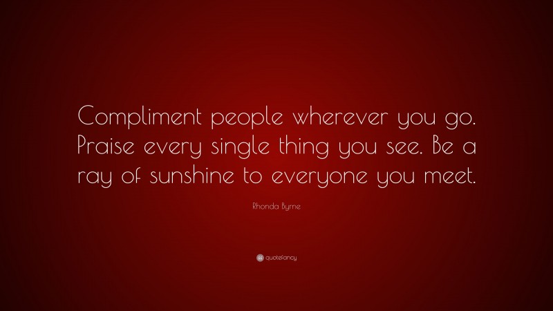 Rhonda Byrne Quote: “Compliment people wherever you go. Praise every single thing you see. Be a ray of sunshine to everyone you meet.”