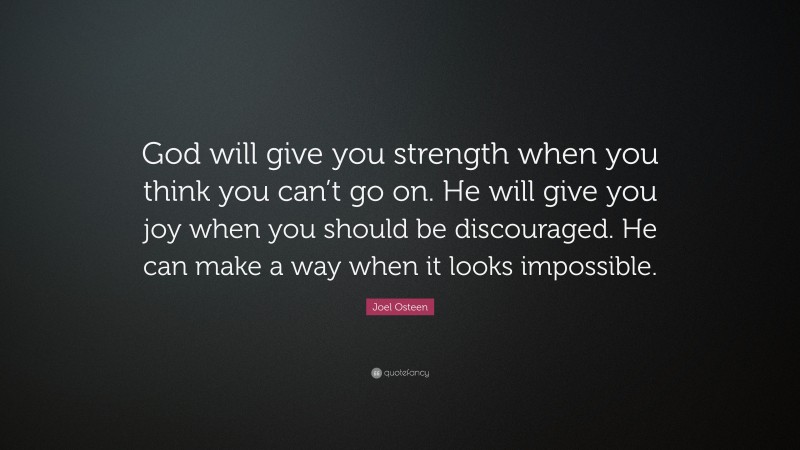 Joel Osteen Quote: “God will give you strength when you think you can’t go on. He will give you joy when you should be discouraged. He can make a way when it looks impossible.”