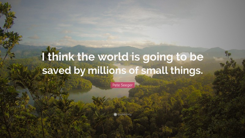 Pete Seeger Quote: “I think the world is going to be saved by millions of small things.”