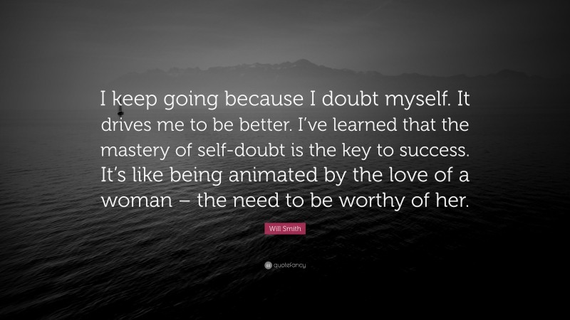 Will Smith Quote: “I keep going because I doubt myself. It drives me to be better. I’ve learned that the mastery of self-doubt is the key to success. It’s like being animated by the love of a woman – the need to be worthy of her.”