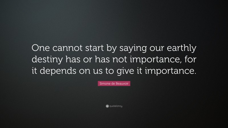 Simone de Beauvoir Quote: “One cannot start by saying our earthly destiny has or has not importance, for it depends on us to give it importance.”
