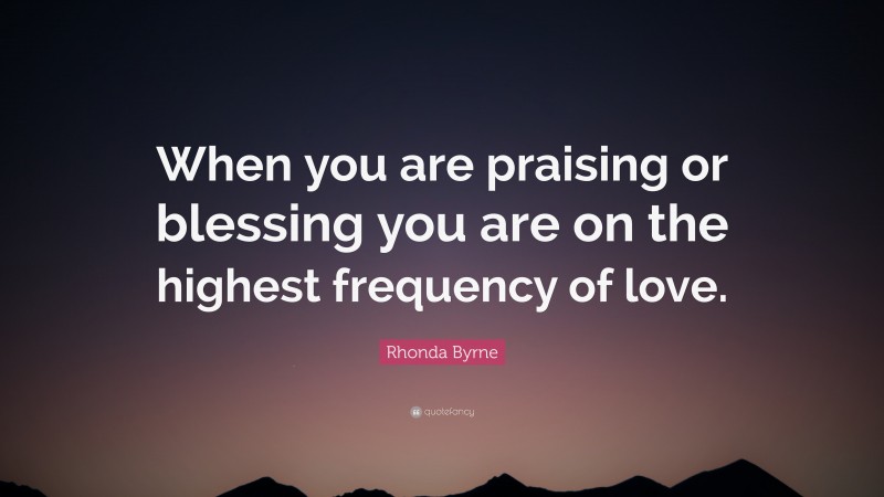 Rhonda Byrne Quote: “When you are praising or blessing you are on the highest frequency of love.”