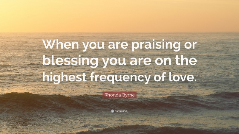 Rhonda Byrne Quote: “When you are praising or blessing you are on the highest frequency of love.”