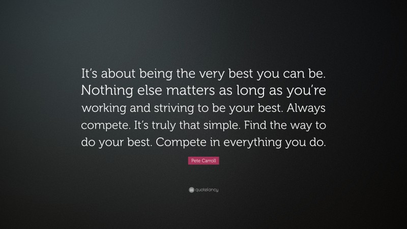 Pete Carroll Quote: “It’s about being the very best you can be. Nothing else matters as long as you’re working and striving to be your best. Always compete. It’s truly that simple. Find the way to do your best. Compete in everything you do.”
