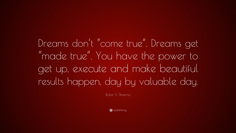 Robin S. Sharma Quote: “Dreams don’t “come true”. Dreams get “made true”. You have the power to get up, execute and make beautiful results happen, day by valuable day.”