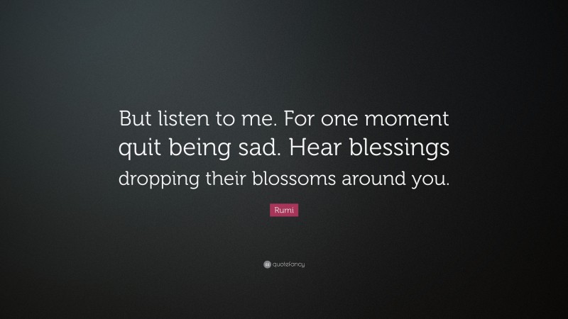 Rumi Quote: “But listen to me. For one moment quit being sad. Hear blessings dropping their blossoms around you.”