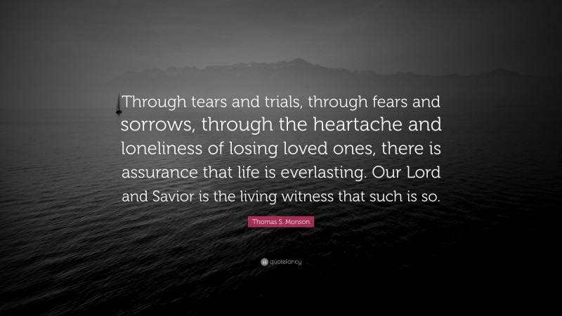 Thomas S. Monson Quote: “Through tears and trials, through fears and sorrows, through the heartache and loneliness of losing loved ones, there is assurance that life is everlasting. Our Lord and Savior is the living witness that such is so.”