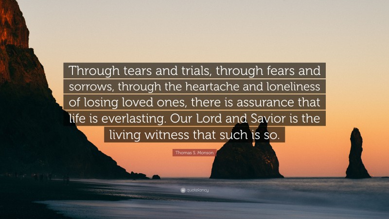 Thomas S. Monson Quote: “Through tears and trials, through fears and sorrows, through the heartache and loneliness of losing loved ones, there is assurance that life is everlasting. Our Lord and Savior is the living witness that such is so.”