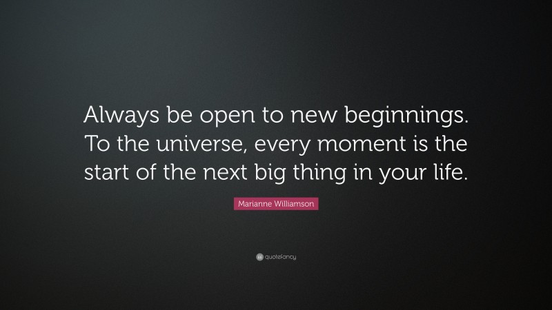 Marianne Williamson Quote: “Always be open to new beginnings. To the universe, every moment is the start of the next big thing in your life.”