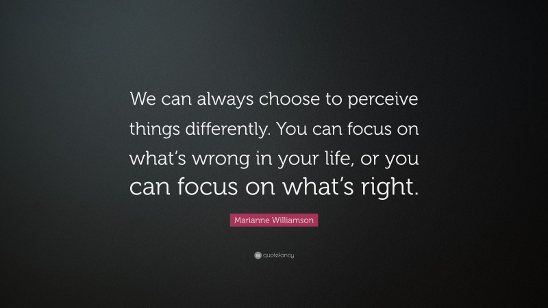 Marianne Williamson Quote: “We can always choose to perceive things differently. You can focus on what’s wrong in your life, or you can focus on what’s right.”