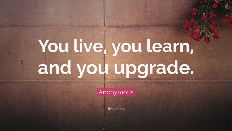 Anonymous Quote: “You live, you learn, and you upgrade.”