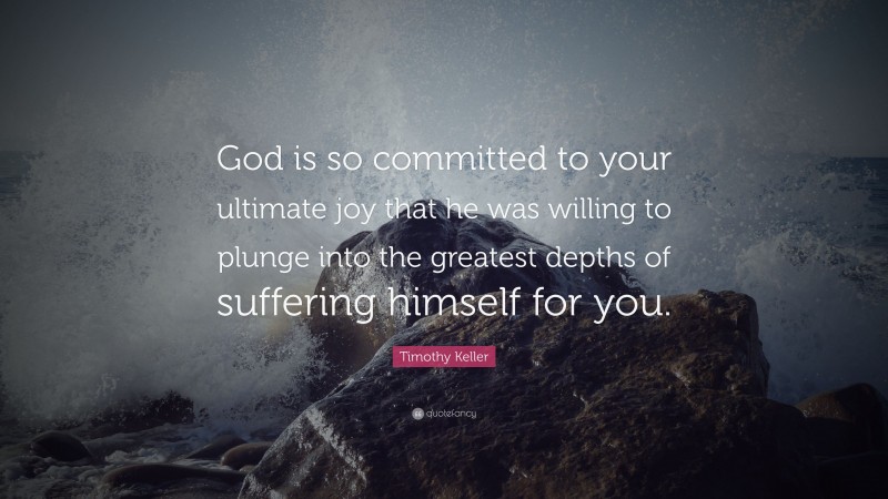 Timothy Keller Quote: “God is so committed to your ultimate joy that he was willing to plunge into the greatest depths of suffering himself for you.”