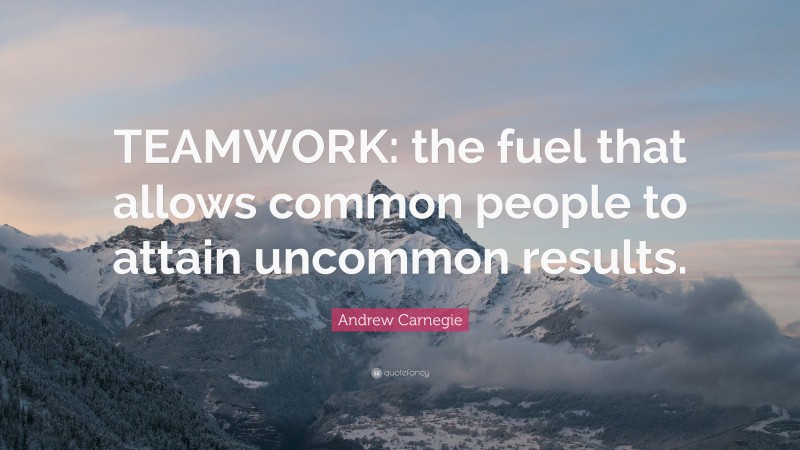 Andrew Carnegie Quote: “TEAMWORK: the fuel that allows common people to attain uncommon results.”