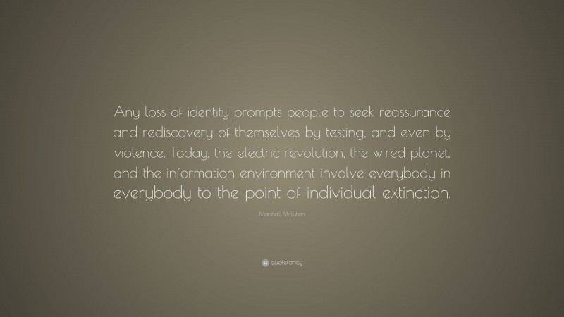 Marshall McLuhan Quote: “Any loss of identity prompts people to seek reassurance and rediscovery of themselves by testing, and even by violence. Today, the electric revolution, the wired planet, and the information environment involve everybody in everybody to the point of individual extinction.”