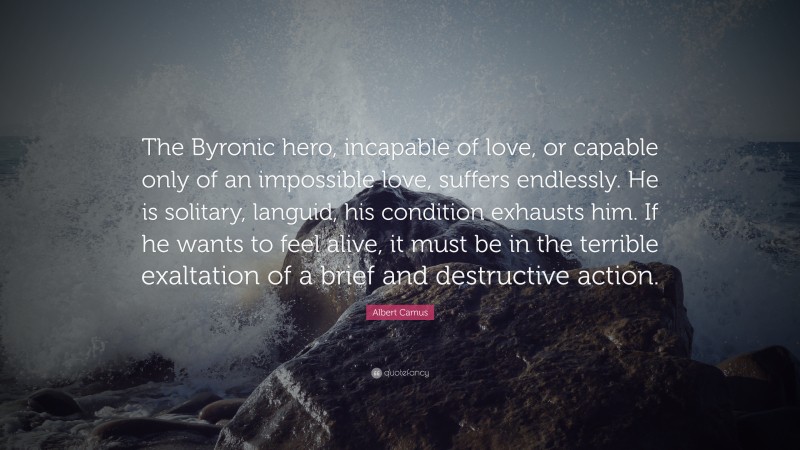 Albert Camus Quote: “The Byronic hero, incapable of love, or capable only of an impossible love, suffers endlessly. He is solitary, languid, his condition exhausts him. If he wants to feel alive, it must be in the terrible exaltation of a brief and destructive action.”