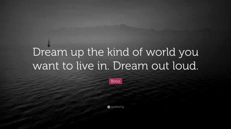 Bono Quote: “Dream up the kind of world you want to live in. Dream out loud.”