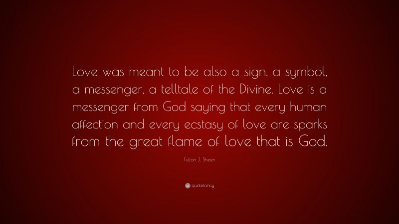 Fulton J. Sheen Quote: “Love was meant to be also a sign, a symbol, a messenger, a telltale of the Divine. Love is a messenger from God saying that every human affection and every ecstasy of love are sparks from the great flame of love that is God.”
