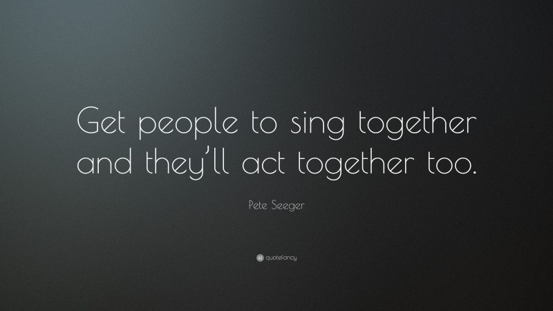 Pete Seeger Quote: “Get people to sing together and they’ll act together too.”