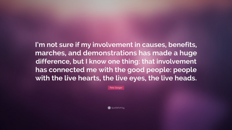 Pete Seeger Quote: “I’m not sure if my involvement in causes, benefits, marches, and demonstrations has made a huge difference, but I know one thing: that involvement has connected me with the good people: people with the live hearts, the live eyes, the live heads.”