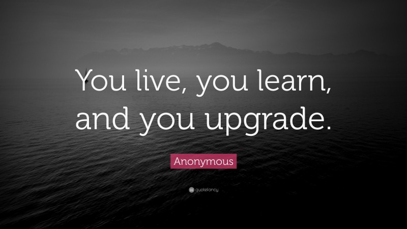 Anonymous Quote: “You live, you learn, and you upgrade.”