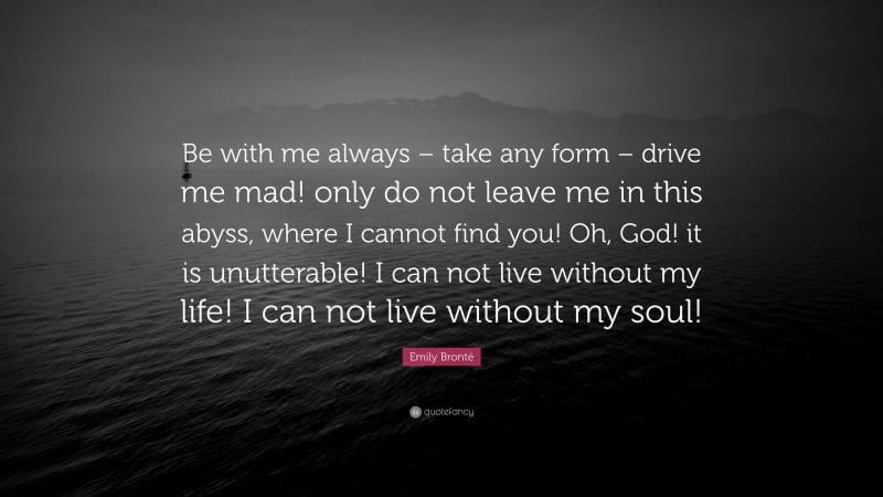 Emily Brontë Quote: “Be with me always – take any form – drive me mad! only do not leave me in this abyss, where I cannot find you! Oh, God! it is unutterable! I can not live without my life! I can not live without my soul!”