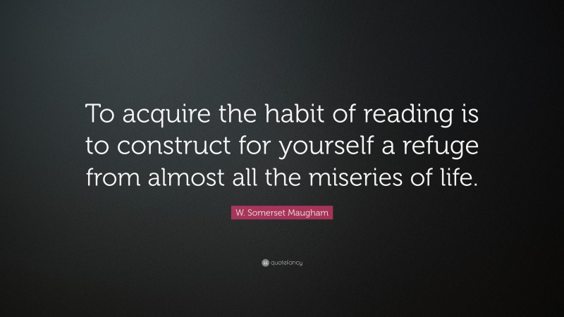 W. Somerset Maugham Quote: “To acquire the habit of reading is to construct for yourself a refuge from almost all the miseries of life.”