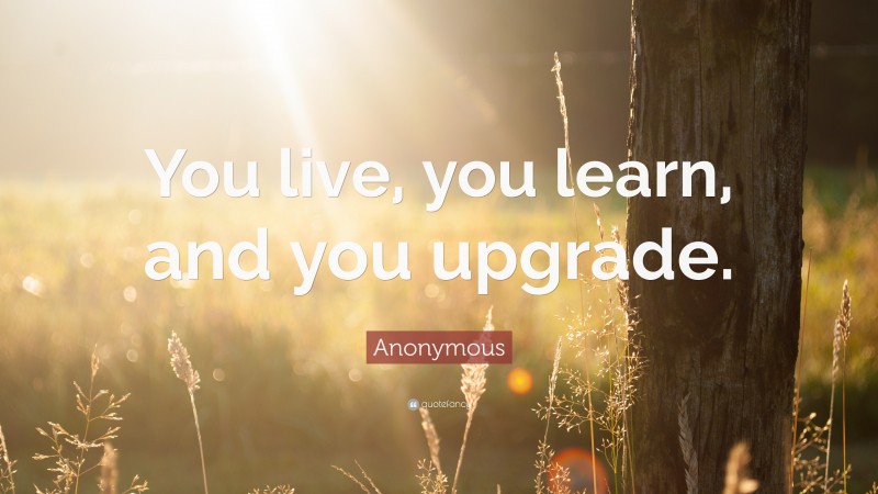 Anonymous Quote: “You live, you learn, and you upgrade.”