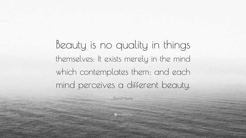 David Hume Quote: “Beauty is no quality in things themselves: It exists merely in the mind which contemplates them; and each mind perceives a different beauty.”