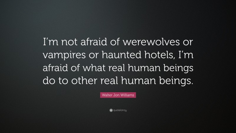 Walter Jon Williams Quote: “I’m not afraid of werewolves or vampires or haunted hotels, I’m afraid of what real human beings do to other real human beings.”
