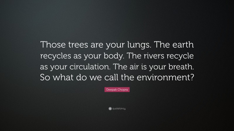 Deepak Chopra Quote: “Those trees are your lungs. The earth recycles as your body. The rivers recycle as your circulation. The air is your breath. So what do we call the environment?”
