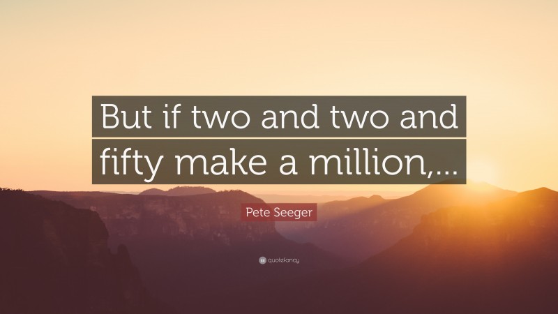 Pete Seeger Quote: “But if two and two and fifty make a million,...”