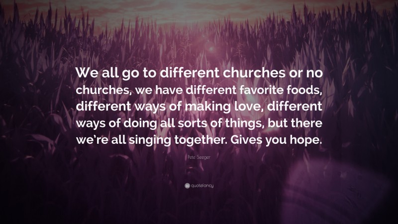 Pete Seeger Quote: “We all go to different churches or no churches, we have different favorite foods, different ways of making love, different ways of doing all sorts of things, but there we’re all singing together. Gives you hope.”