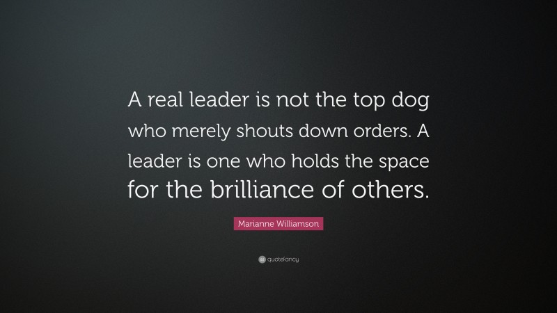 Marianne Williamson Quote: “A real leader is not the top dog who merely shouts down orders. A leader is one who holds the space for the brilliance of others.”