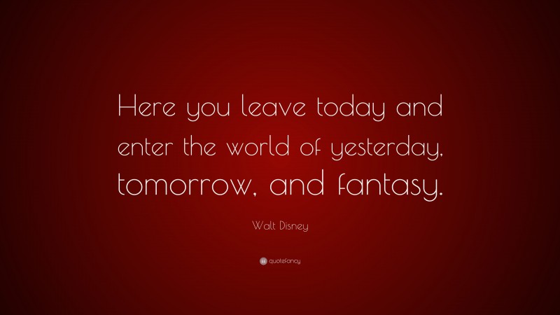 Walt Disney Quote: “Here you leave today and enter the world of yesterday, tomorrow, and fantasy.”