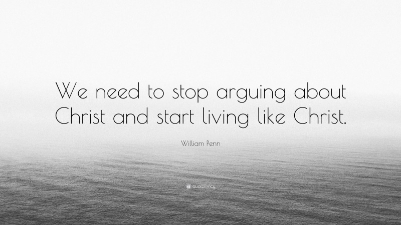 William Penn Quote: “We need to stop arguing about Christ and start living like Christ.”