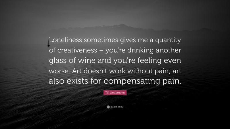 Till Lindemann Quote: “Loneliness sometimes gives me a quantity of creativeness – you’re drinking another glass of wine and you’re feeling even worse. Art doesn’t work without pain; art also exists for compensating pain.”