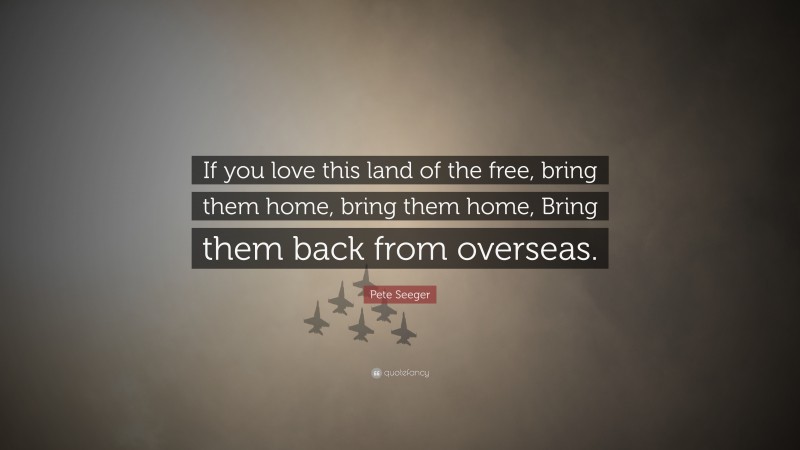 Pete Seeger Quote: “If you love this land of the free, bring them home, bring them home, Bring them back from overseas.”