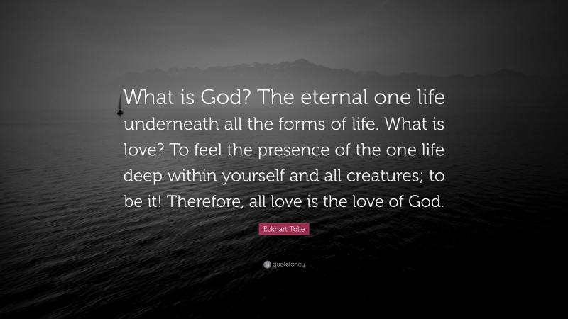Eckhart Tolle Quote: “What is God? The eternal one life underneath all the forms of life. What is love? To feel the presence of the one life deep within yourself and all creatures; to be it! Therefore, all love is the love of God.”