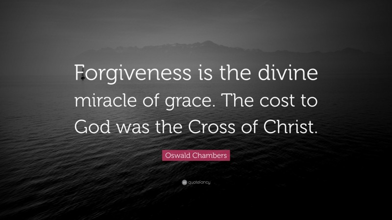 Oswald Chambers Quote: “Forgiveness is the divine miracle of grace. The cost to God was the Cross of Christ.”