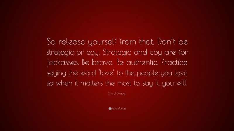 Cheryl Strayed Quote: “So release yourself from that. Don’t be strategic or coy. Strategic and coy are for jackasses. Be brave. Be authentic. Practice saying the word ‘love’ to the people you love so when it matters the most to say it, you will.”
