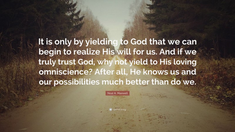 Neal A. Maxwell Quote: “It is only by yielding to God that we can begin to realize His will for us. And if we truly trust God, why not yield to His loving omniscience? After all, He knows us and our possibilities much better than do we.”