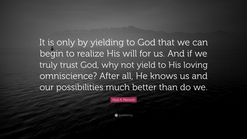 Neal A. Maxwell Quote: “It is only by yielding to God that we can begin to realize His will for us. And if we truly trust God, why not yield to His loving omniscience? After all, He knows us and our possibilities much better than do we.”